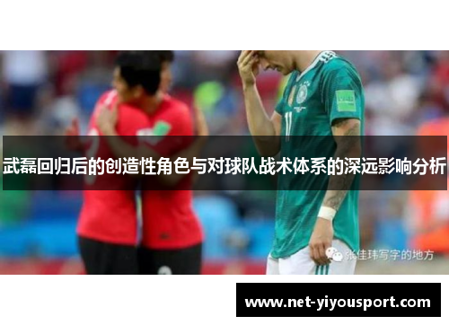 武磊回归后的创造性角色与对球队战术体系的深远影响分析