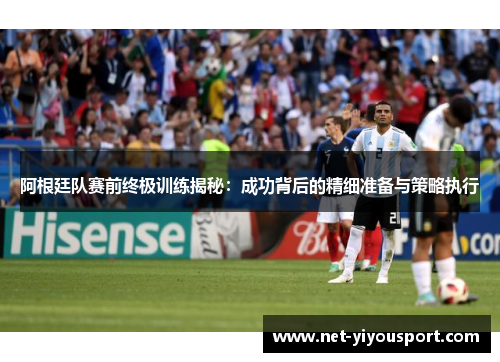 阿根廷队赛前终极训练揭秘：成功背后的精细准备与策略执行