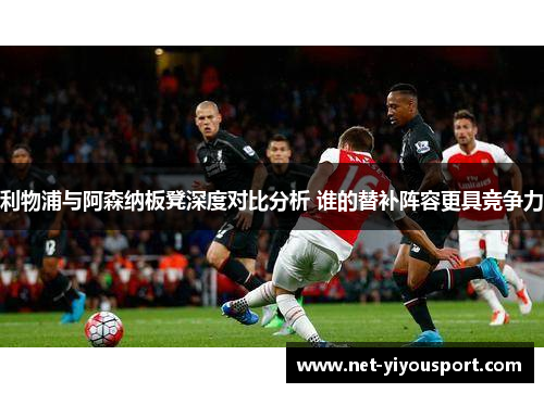 利物浦与阿森纳板凳深度对比分析 谁的替补阵容更具竞争力